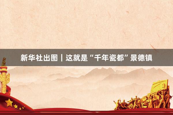 新华社出图｜这就是“千年瓷都”景德镇