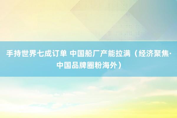 手持世界七成订单 中国船厂产能拉满（经济聚焦·中国品牌圈粉海外）