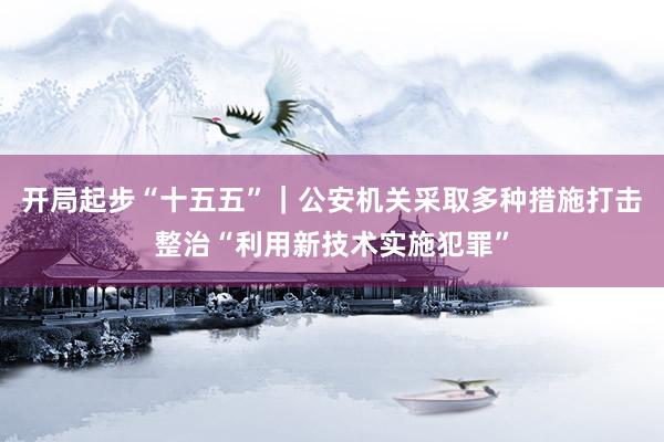 开局起步“十五五”｜公安机关采取多种措施打击整治“利用新技术实施犯罪”