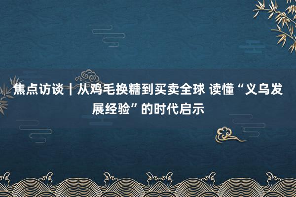 焦点访谈｜从鸡毛换糖到买卖全球 读懂“义乌发展经验”的时代启示