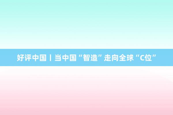 好评中国丨当中国“智造”走向全球“C位”