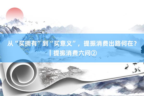 从“买拥有”到“买意义”，提振消费出路何在？｜提振消费六问②
