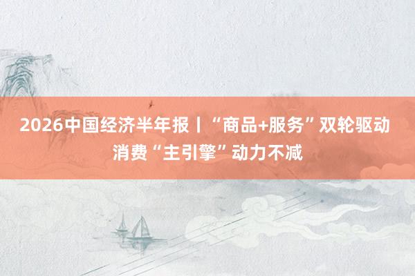2026中国经济半年报丨“商品+服务”双轮驱动 消费“主引擎”动力不减