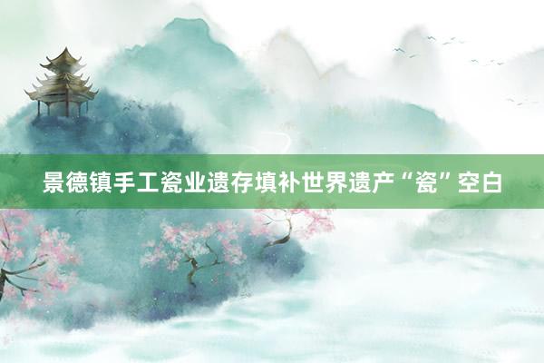 景德镇手工瓷业遗存填补世界遗产“瓷”空白