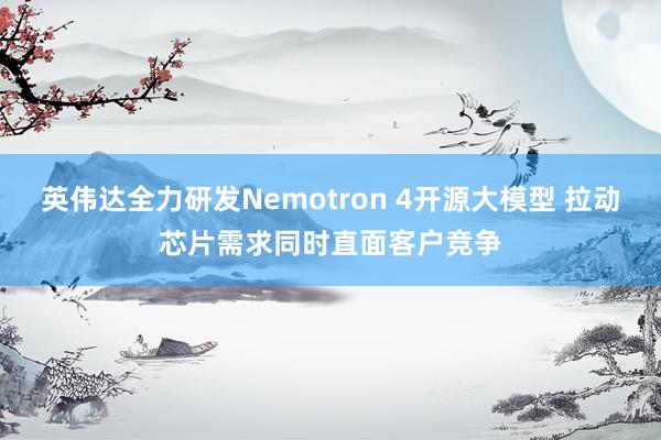 英伟达全力研发Nemotron 4开源大模型 拉动芯片需求同时直面客户竞争