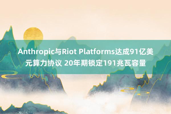 Anthropic与Riot Platforms达成91亿美元算力协议 20年期锁定191兆瓦容量