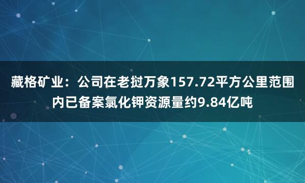 藏格矿业：公司在老挝万象157.72平方公里范围内已备案氯化钾资源量约9.84亿吨