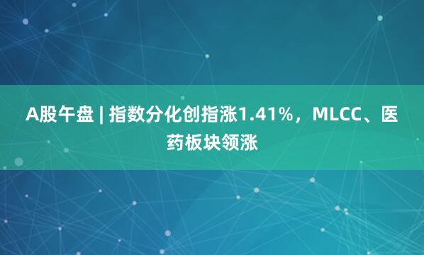 A股午盘 | 指数分化创指涨1.41%，MLCC、医药板块领涨