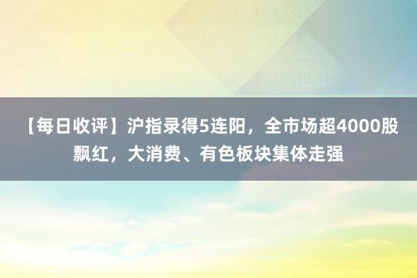 【每日收评】沪指录得5连阳，全市场超4000股飘红，大消费、有色板块集体走强
