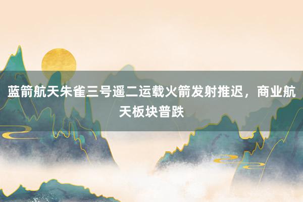 蓝箭航天朱雀三号遥二运载火箭发射推迟，商业航天板块普跌