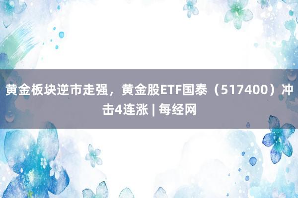 黄金板块逆市走强，黄金股ETF国泰（517400）冲击4连涨 | 每经网