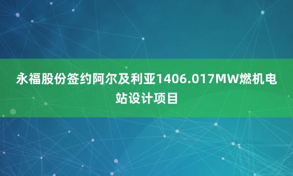 永福股份签约阿尔及利亚1406.017MW燃机电站设计项目