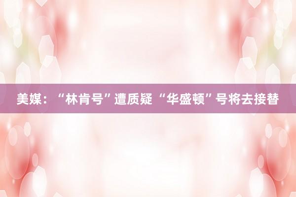 美媒：“林肯号”遭质疑 “华盛顿”号将去接替