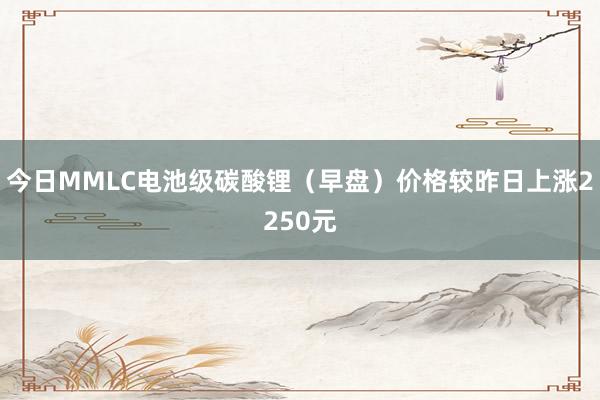 今日MMLC电池级碳酸锂(早盘)价格较昨日上涨2250元