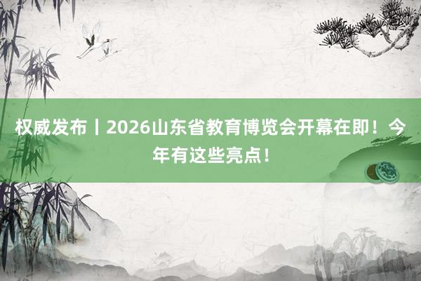 权威发布丨2026山东省教育博览会开幕在即！今年有这些亮点！