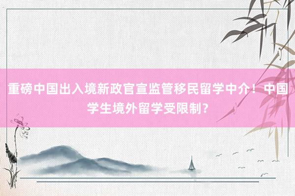 重磅中国出入境新政官宣监管移民留学中介！中国学生境外留学受限制？