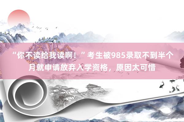 “你不读给我读啊！”考生被985录取不到半个月就申请放弃入学资格，原因太可惜