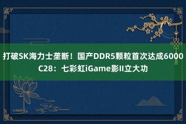 打破SK海力士垄断！国产DDR5颗粒首次达成6000C28：七彩虹iGame影II立大功