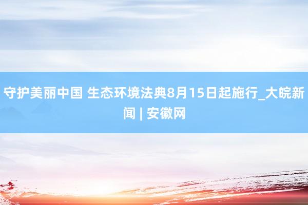 守护美丽中国 生态环境法典8月15日起施行_大皖新闻 | 安徽网