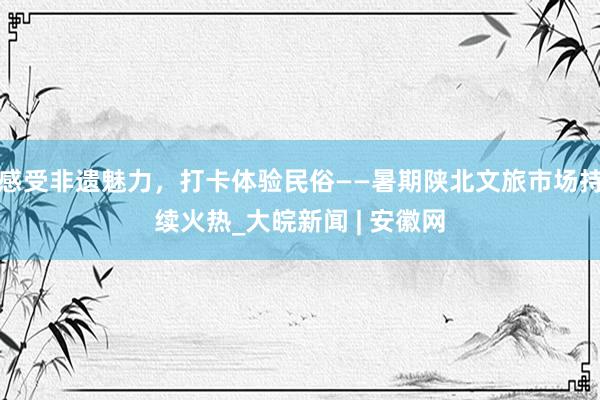 感受非遗魅力,打卡体验民俗——暑期陕北文旅市场持续火热_大皖新闻 | 安徽网