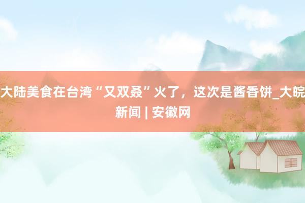 大陆美食在台湾“又双叒”火了，这次是酱香饼_大皖新闻 | 安徽网