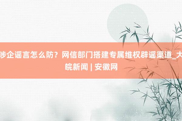 涉企谣言怎么防？网信部门搭建专属维权辟谣渠道_大皖新闻 | 安徽网