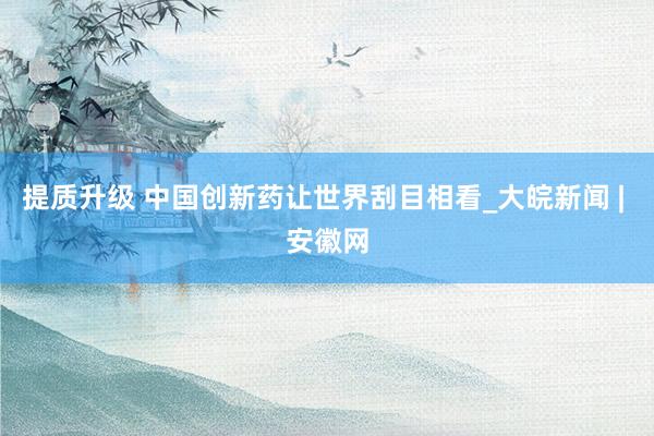 提质升级 中国创新药让世界刮目相看_大皖新闻 | 安徽网