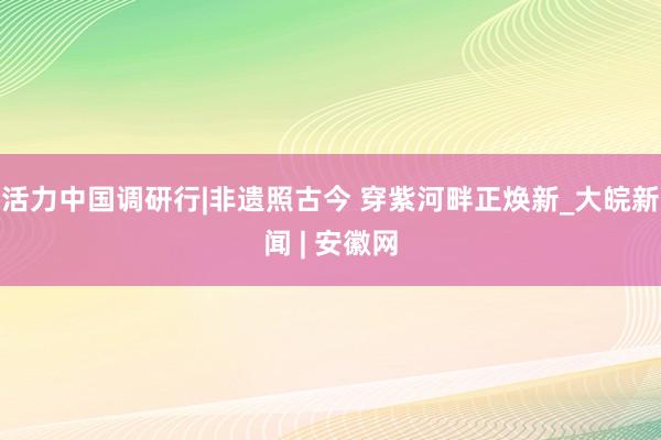 活力中国调研行|非遗照古今 穿紫河畔正焕新_大皖新闻 | 安徽网