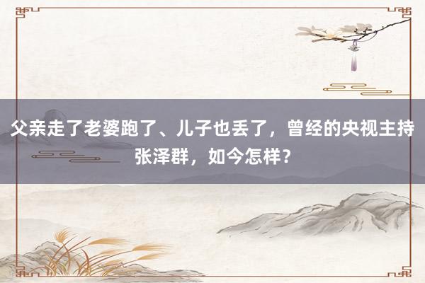 父亲走了老婆跑了、儿子也丢了，曾经的央视主持张泽群，如今怎样？