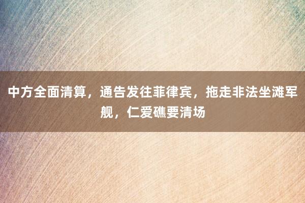 中方全面清算，通告发往菲律宾，拖走非法坐滩军舰，仁爱礁要清场