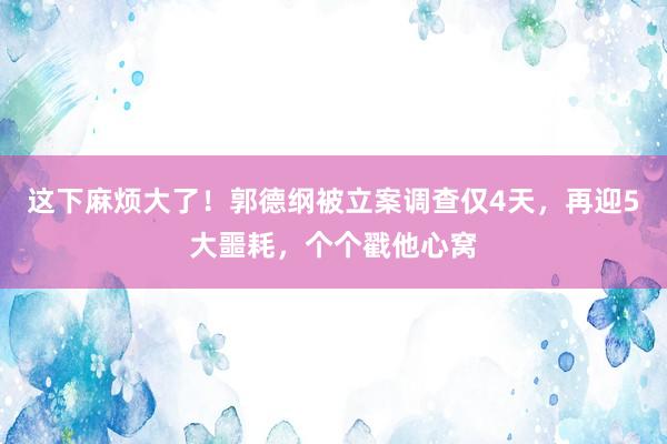 这下麻烦大了！郭德纲被立案调查仅4天，再迎5大噩耗，个个戳他心窝