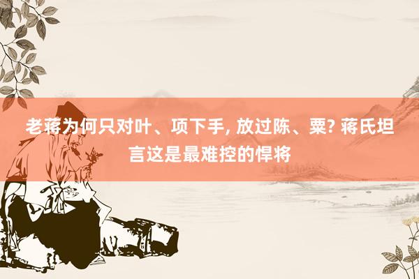 老蒋为何只对叶、项下手, 放过陈、粟? 蒋氏坦言这是最难控的悍将