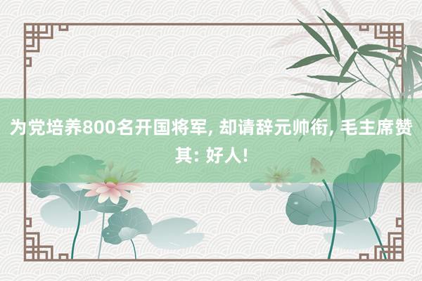 为党培养800名开国将军, 却请辞元帅衔, 毛主席赞其: 好人!