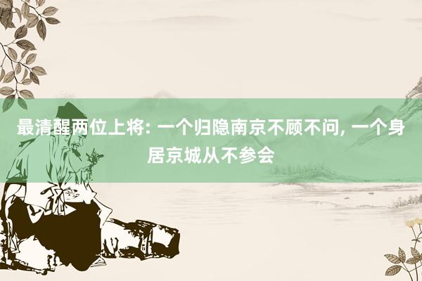 最清醒两位上将: 一个归隐南京不顾不问, 一个身居京城从不参会
