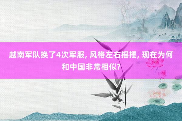 越南军队换了4次军服, 风格左右摇摆, 现在为何和中国非常相似?