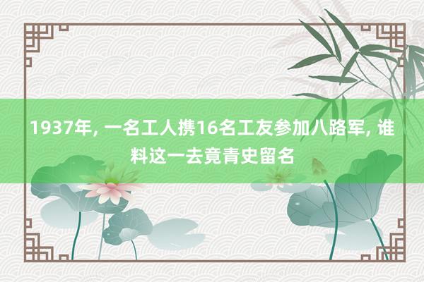 1937年, 一名工人携16名工友参加八路军, 谁料这一去竟青史留名
