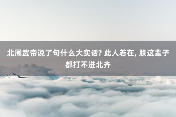 北周武帝说了句什么大实话? 此人若在, 朕这辈子都打不进北齐