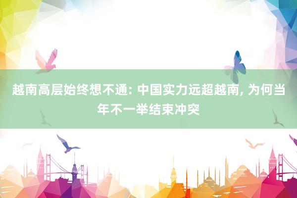 越南高层始终想不通: 中国实力远超越南, 为何当年不一举结束冲突