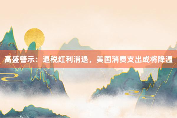 高盛警示：退税红利消退，美国消费支出或将降温