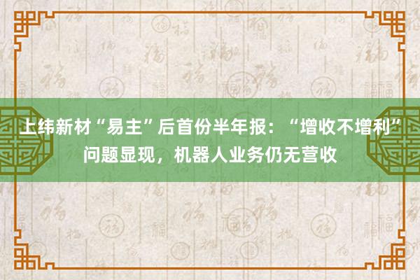 上纬新材“易主”后首份半年报：“增收不增利”问题显现，机器人业务仍无营收