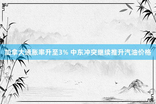 加拿大通胀率升至3% 中东冲突继续推升汽油价格