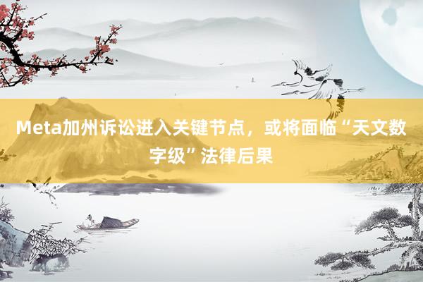Meta加州诉讼进入关键节点，或将面临“天文数字级”法律后果