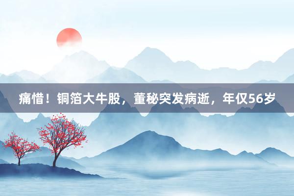 痛惜！铜箔大牛股，董秘突发病逝，年仅56岁