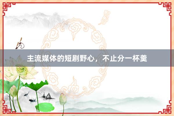 主流媒体的短剧野心，不止分一杯羹