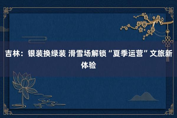 吉林：银装换绿装 滑雪场解锁“夏季运营”文旅新体验