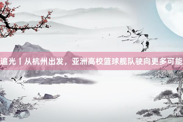 追光丨从杭州出发，亚洲高校篮球舰队驶向更多可能