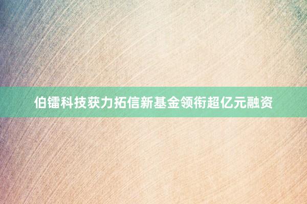 伯镭科技获力拓信新基金领衔超亿元融资