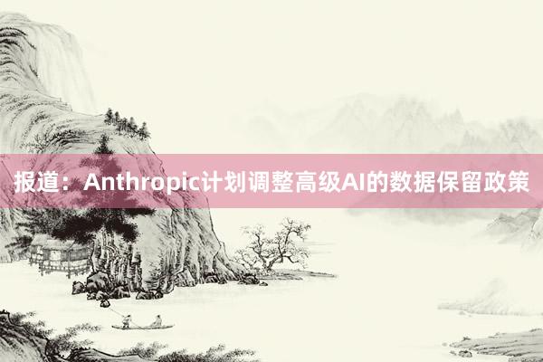 报道：Anthropic计划调整高级AI的数据保留政策