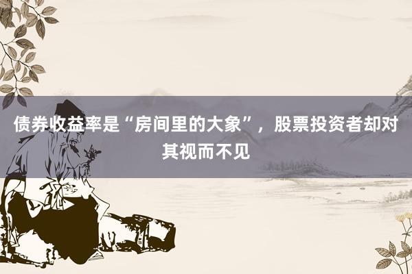 债券收益率是“房间里的大象”，股票投资者却对其视而不见