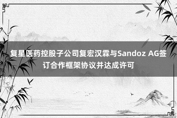 复星医药控股子公司复宏汉霖与Sandoz AG签订合作框架协议并达成许可